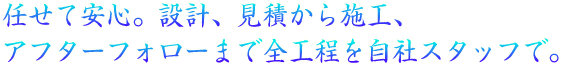 任せて安心。設計、見積から施工、アフターフォローまで全工程を自社スタッフで。