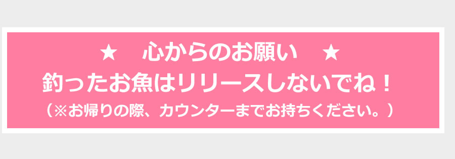 ★　心からのお願い　★釣ったお魚はリリースしないでね！（※お帰りの際、カウンターまでお持ちください。）